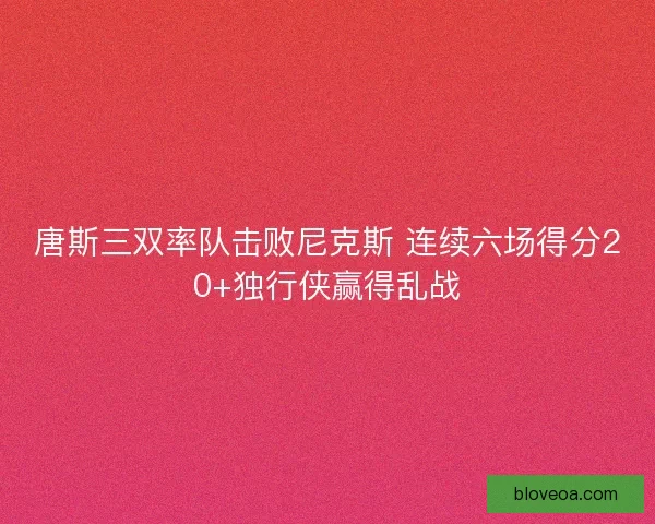 唐斯三双率队击败尼克斯 连续六场得分20+独行侠赢得乱战