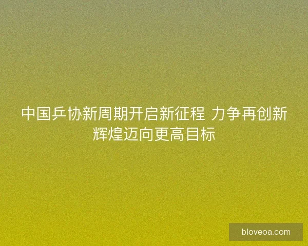 中国乒协新周期开启新征程 力争再创新辉煌迈向更高目标 中国乒协新周期开启新征程 力争再创新辉煌迈向更高目标