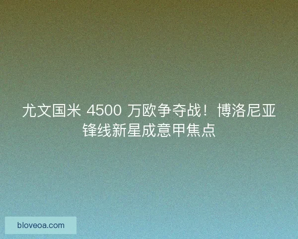 尤文国米 4500 万欧争夺战！博洛尼亚锋线新星成意甲焦点