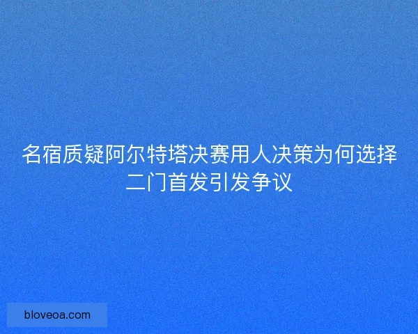名宿质疑阿尔特塔决赛用人决策为何选择二门首发引发争议