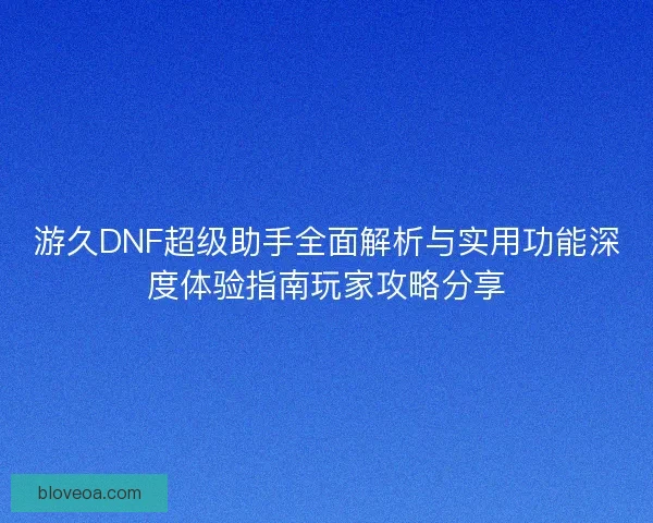 游久DNF超级助手全面解析与实用功能深度体验指南玩家攻略分享