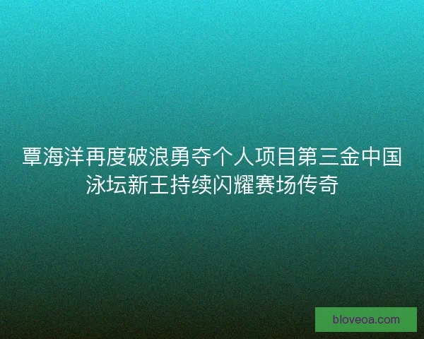 覃海洋再度破浪勇夺个人项目第三金中国泳坛新王持续闪耀赛场传奇