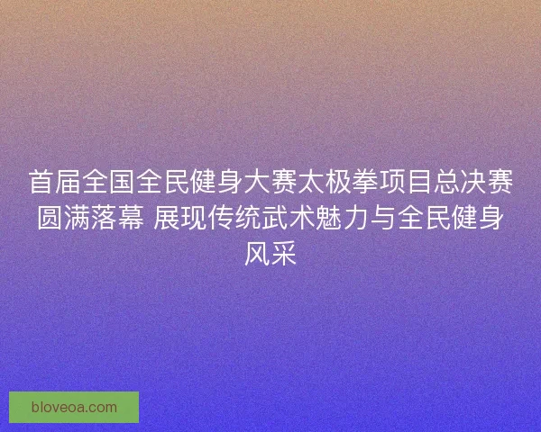 首届全国全民健身大赛太极拳项目总决赛圆满落幕 展现传统武术魅力与全民健身风采