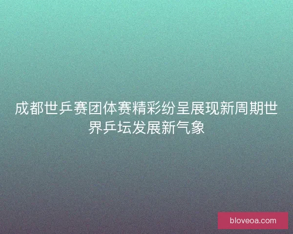 成都世乒赛团体赛精彩纷呈展现新周期世界乒坛发展新气象 成都世乒赛团体赛精彩纷呈展现新周期世界乒坛发展新气象