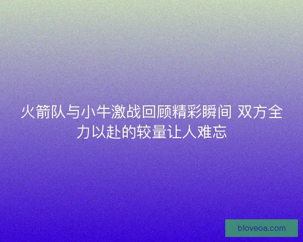 火箭队与小牛激战回顾精彩瞬间 双方全力以赴的较量让人难忘