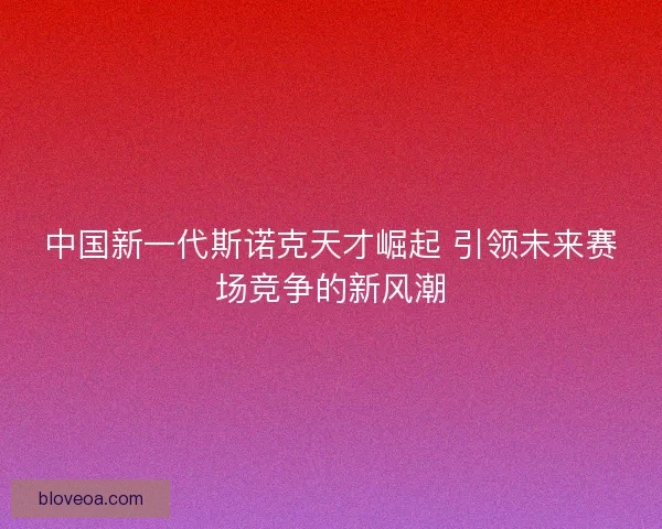 中国新一代斯诺克天才崛起 引领未来赛场竞争的新风潮