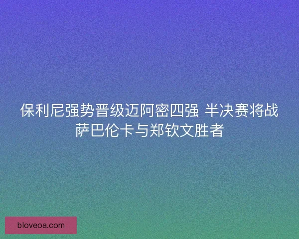保利尼强势晋级迈阿密四强 半决赛将战萨巴伦卡与郑钦文胜者