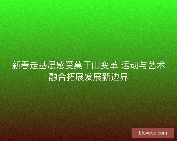 新春走基层感受莫干山变革 运动与艺术融合拓展发展新边界