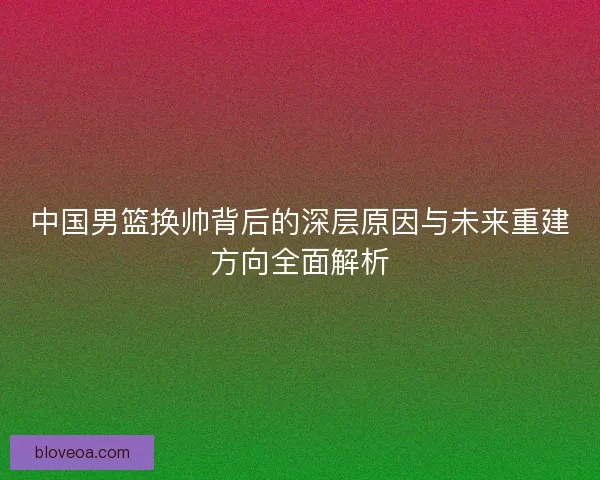 中国男篮换帅背后的深层原因与未来重建方向全面解析 中国男篮换帅背后的深层原因与未来重建方向全面解析