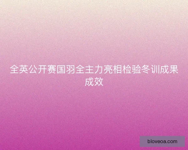 全英公开赛国羽全主力亮相检验冬训成果成效