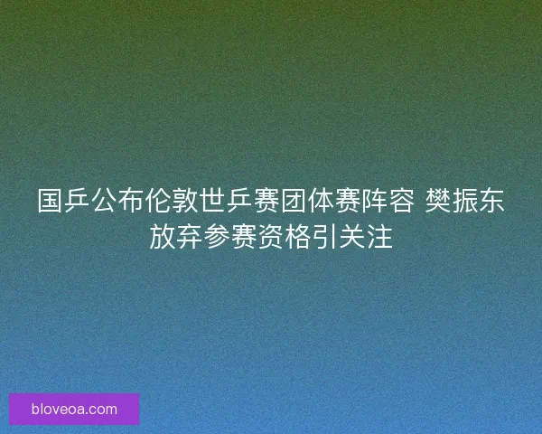 国乒公布伦敦世乒赛团体赛阵容 樊振东放弃参赛资格引关注