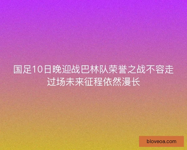 国足10日晚迎战巴林队荣誉之战不容走过场未来征程依然漫长