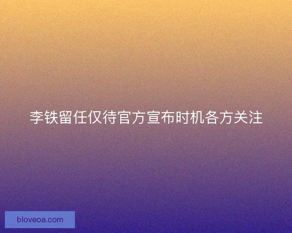 李铁留任仅待官方宣布时机各方关注
