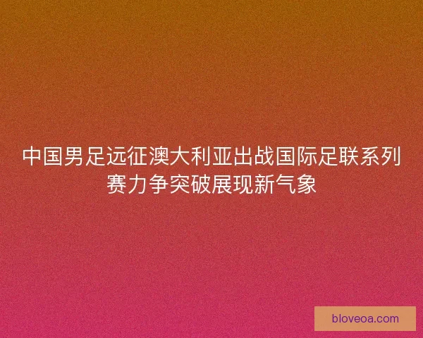 中国男足远征澳大利亚出战国际足联系列赛力争突破展现新气象