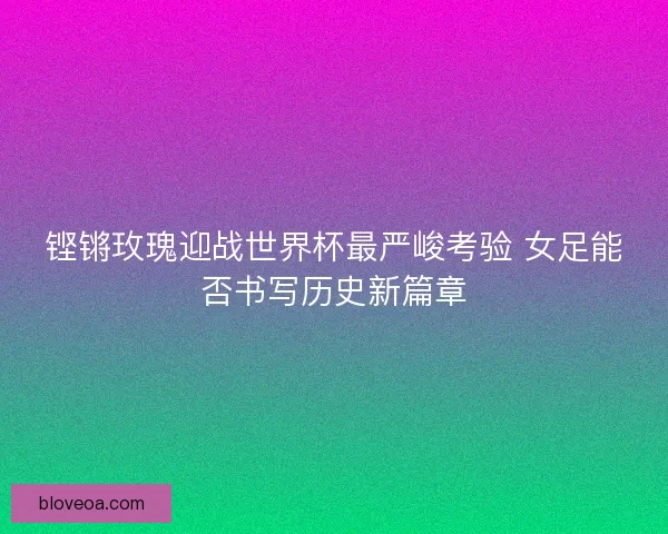 铿锵玫瑰迎战世界杯最严峻考验 女足能否书写历史新篇章