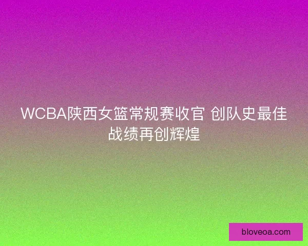 WCBA陕西女篮常规赛收官 创队史最佳战绩再创辉煌 WCBA陕西女篮常规赛收官 创队史最佳战绩再创辉煌