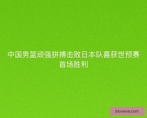 中国男篮顽强拼搏击败日本队喜获世预赛首场胜利 中国男篮顽强拼搏击败日本队喜获世预赛首场胜利