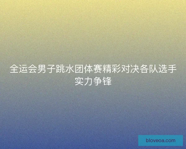 全运会男子跳水团体赛精彩对决各队选手实力争锋