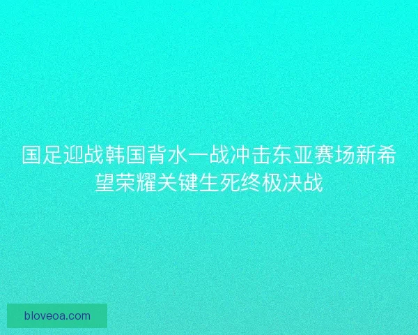 国足迎战韩国背水一战冲击东亚赛场新希望荣耀关键生死终极决战